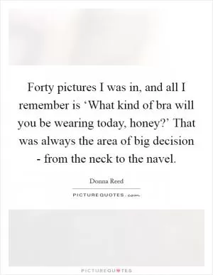 Forty pictures I was in, and all I remember is ‘What kind of bra will you be wearing today, honey?’ That was always the area of big decision - from the neck to the navel Picture Quote #1