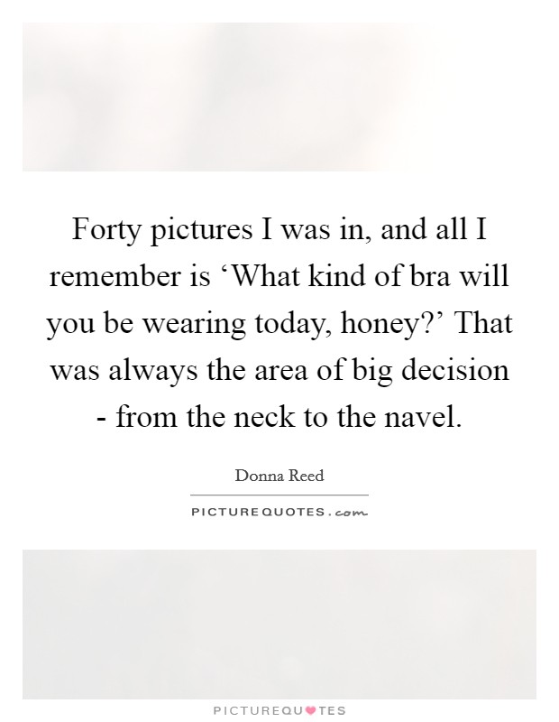 Forty pictures I was in, and all I remember is ‘What kind of bra will you be wearing today, honey?' That was always the area of big decision - from the neck to the navel Picture Quote #1