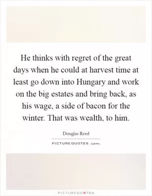 He thinks with regret of the great days when he could at harvest time at least go down into Hungary and work on the big estates and bring back, as his wage, a side of bacon for the winter. That was wealth, to him Picture Quote #1