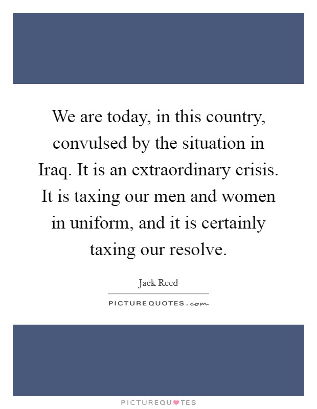 We are today, in this country, convulsed by the situation in Iraq. It is an extraordinary crisis. It is taxing our men and women in uniform, and it is certainly taxing our resolve Picture Quote #1