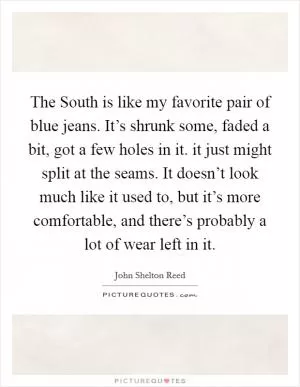 The South is like my favorite pair of blue jeans. It’s shrunk some, faded a bit, got a few holes in it. it just might split at the seams. It doesn’t look much like it used to, but it’s more comfortable, and there’s probably a lot of wear left in it Picture Quote #1