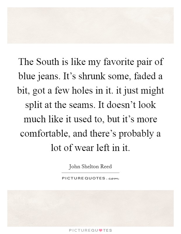 The South is like my favorite pair of blue jeans. It's shrunk some, faded a bit, got a few holes in it. it just might split at the seams. It doesn't look much like it used to, but it's more comfortable, and there's probably a lot of wear left in it Picture Quote #1