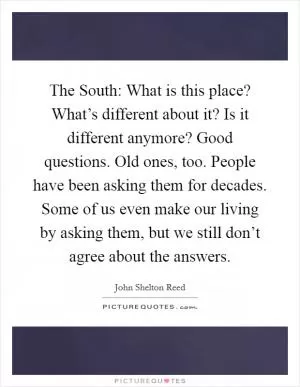The South: What is this place? What’s different about it? Is it different anymore? Good questions. Old ones, too. People have been asking them for decades. Some of us even make our living by asking them, but we still don’t agree about the answers Picture Quote #1
