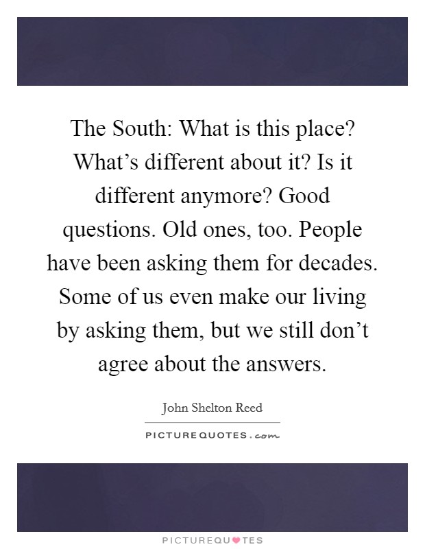The South: What is this place? What's different about it? Is it different anymore? Good questions. Old ones, too. People have been asking them for decades. Some of us even make our living by asking them, but we still don't agree about the answers Picture Quote #1