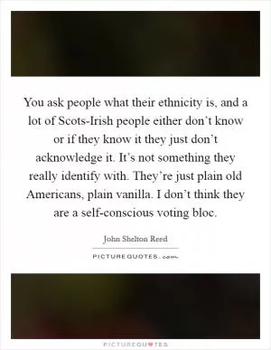 You ask people what their ethnicity is, and a lot of Scots-Irish people either don’t know or if they know it they just don’t acknowledge it. It’s not something they really identify with. They’re just plain old Americans, plain vanilla. I don’t think they are a self-conscious voting bloc Picture Quote #1