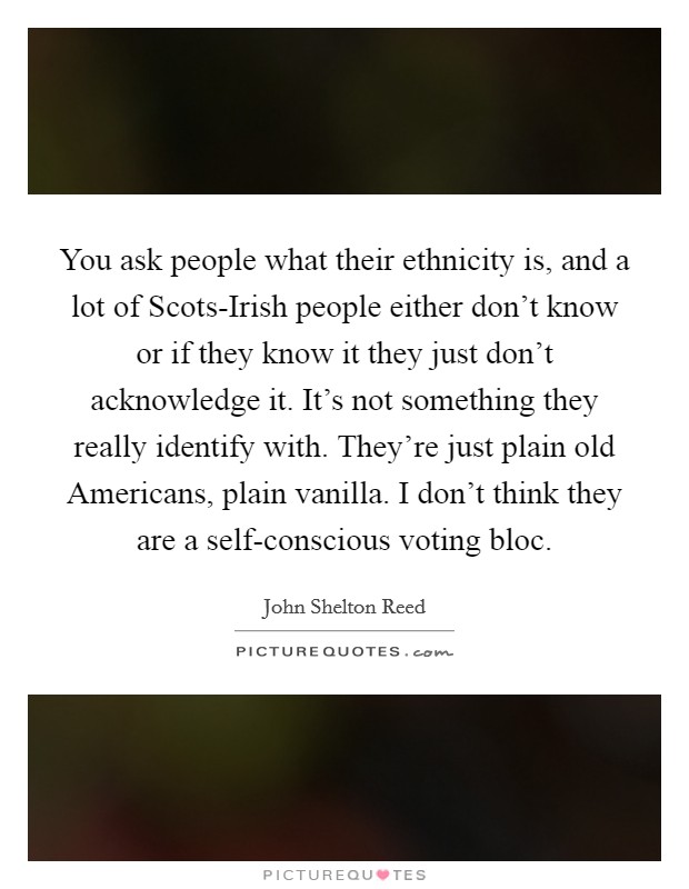 You ask people what their ethnicity is, and a lot of Scots-Irish people either don't know or if they know it they just don't acknowledge it. It's not something they really identify with. They're just plain old Americans, plain vanilla. I don't think they are a self-conscious voting bloc Picture Quote #1