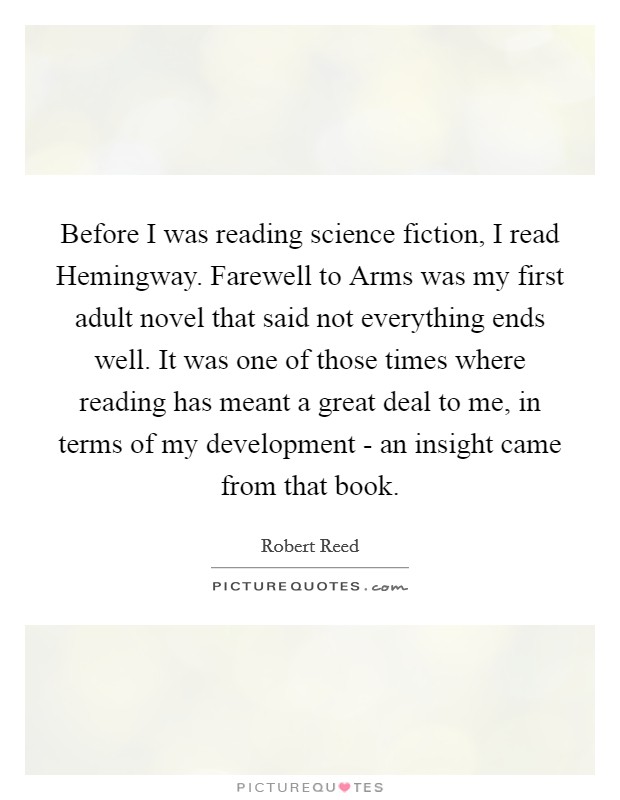 Before I was reading science fiction, I read Hemingway. Farewell to Arms was my first adult novel that said not everything ends well. It was one of those times where reading has meant a great deal to me, in terms of my development - an insight came from that book Picture Quote #1