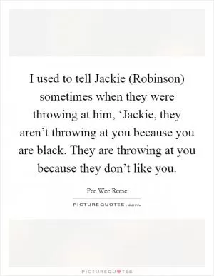 I used to tell Jackie (Robinson) sometimes when they were throwing at him, ‘Jackie, they aren’t throwing at you because you are black. They are throwing at you because they don’t like you Picture Quote #1