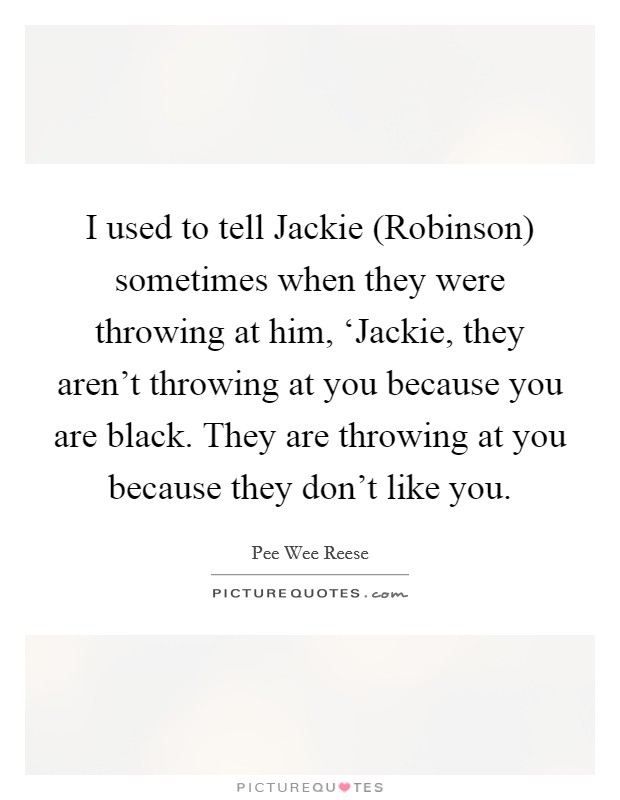 I used to tell Jackie (Robinson) sometimes when they were throwing at him, ‘Jackie, they aren't throwing at you because you are black. They are throwing at you because they don't like you Picture Quote #1