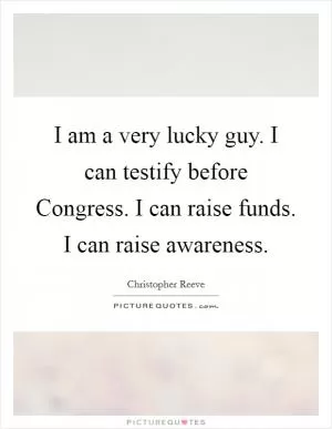 I am a very lucky guy. I can testify before Congress. I can raise funds. I can raise awareness Picture Quote #1
