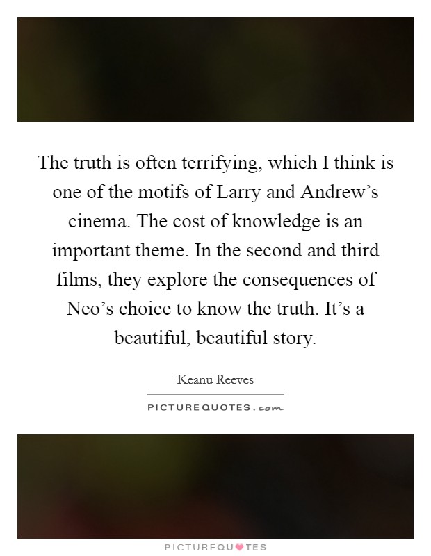 The truth is often terrifying, which I think is one of the motifs of Larry and Andrew's cinema. The cost of knowledge is an important theme. In the second and third films, they explore the consequences of Neo's choice to know the truth. It's a beautiful, beautiful story Picture Quote #1