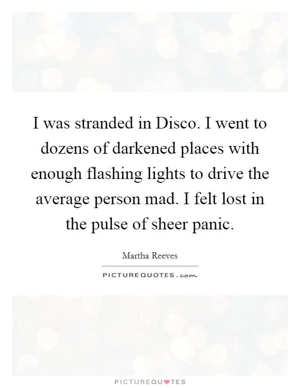 I was stranded in Disco. I went to dozens of darkened places with enough flashing lights to drive the average person mad. I felt lost in the pulse of sheer panic Picture Quote #1
