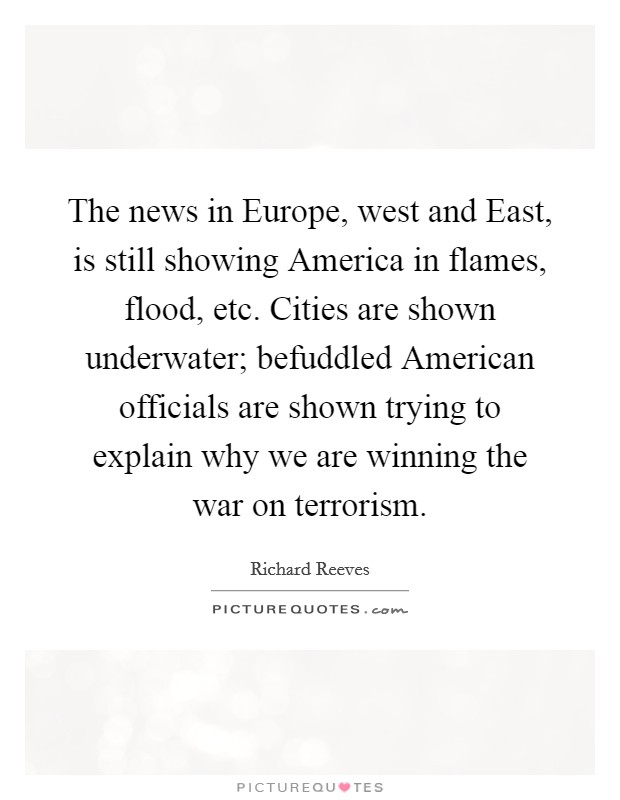 The news in Europe, west and East, is still showing America in flames, flood, etc. Cities are shown underwater; befuddled American officials are shown trying to explain why we are winning the war on terrorism Picture Quote #1