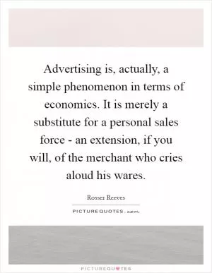 Advertising is, actually, a simple phenomenon in terms of economics. It is merely a substitute for a personal sales force - an extension, if you will, of the merchant who cries aloud his wares Picture Quote #1