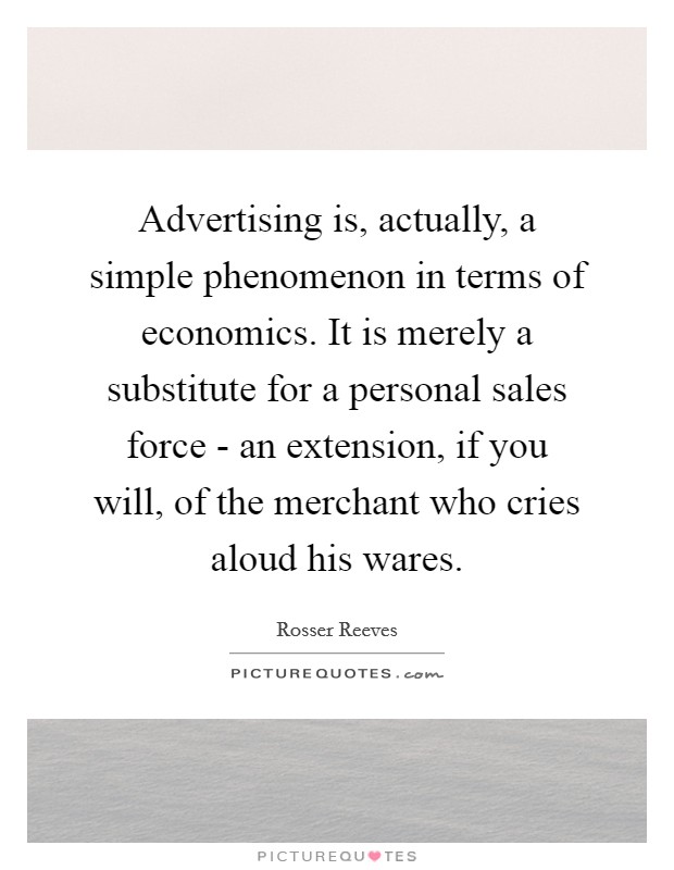Advertising is, actually, a simple phenomenon in terms of economics. It is merely a substitute for a personal sales force - an extension, if you will, of the merchant who cries aloud his wares Picture Quote #1