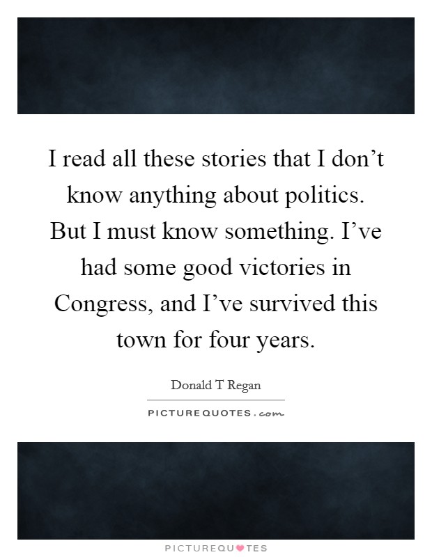 I read all these stories that I don't know anything about politics. But I must know something. I've had some good victories in Congress, and I've survived this town for four years Picture Quote #1