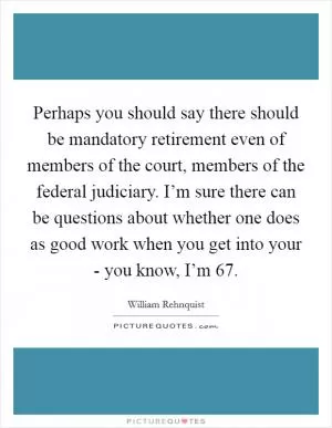 Perhaps you should say there should be mandatory retirement even of members of the court, members of the federal judiciary. I’m sure there can be questions about whether one does as good work when you get into your - you know, I’m 67 Picture Quote #1