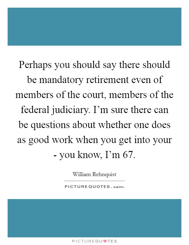 Perhaps you should say there should be mandatory retirement even of members of the court, members of the federal judiciary. I'm sure there can be questions about whether one does as good work when you get into your - you know, I'm 67 Picture Quote #1