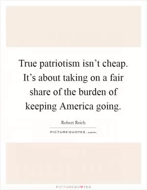 True patriotism isn’t cheap. It’s about taking on a fair share of the burden of keeping America going Picture Quote #1