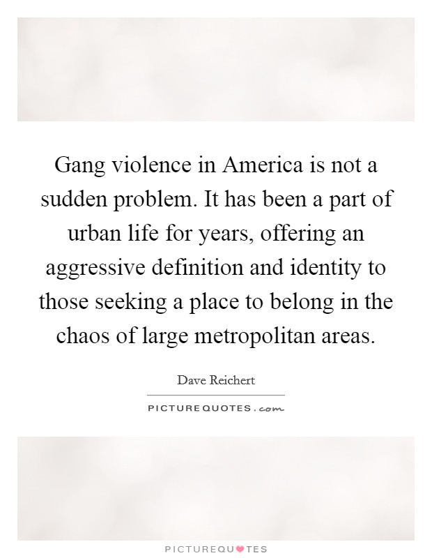 Gang violence in America is not a sudden problem. It has been a part of urban life for years, offering an aggressive definition and identity to those seeking a place to belong in the chaos of large metropolitan areas Picture Quote #1