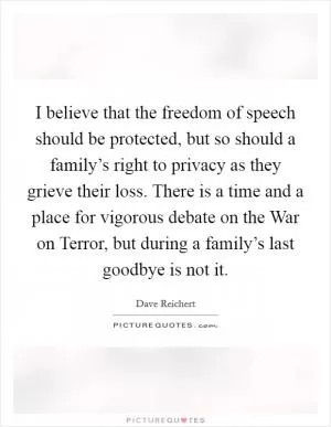 I believe that the freedom of speech should be protected, but so should a family’s right to privacy as they grieve their loss. There is a time and a place for vigorous debate on the War on Terror, but during a family’s last goodbye is not it Picture Quote #1
