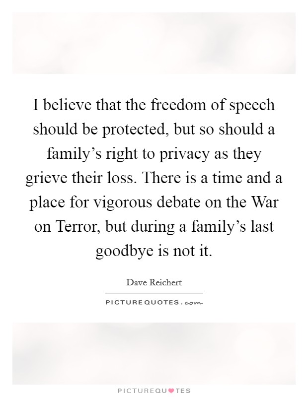 I believe that the freedom of speech should be protected, but so should a family's right to privacy as they grieve their loss. There is a time and a place for vigorous debate on the War on Terror, but during a family's last goodbye is not it Picture Quote #1