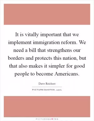 It is vitally important that we implement immigration reform. We need a bill that strengthens our borders and protects this nation, but that also makes it simpler for good people to become Americans Picture Quote #1