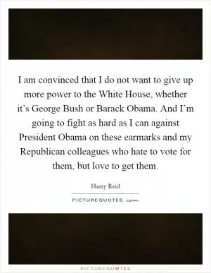 I am convinced that I do not want to give up more power to the White House, whether it’s George Bush or Barack Obama. And I’m going to fight as hard as I can against President Obama on these earmarks and my Republican colleagues who hate to vote for them, but love to get them Picture Quote #1
