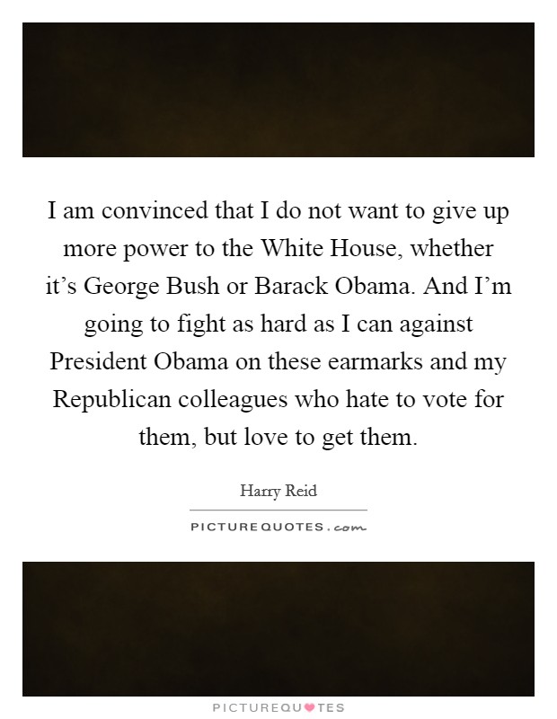 I am convinced that I do not want to give up more power to the White House, whether it's George Bush or Barack Obama. And I'm going to fight as hard as I can against President Obama on these earmarks and my Republican colleagues who hate to vote for them, but love to get them Picture Quote #1
