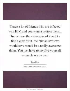 I have a lot of friends who are infected with HIV, and you wanna protect them... To increase the awareness of it and to find a cure for it, the human lives we would save would be a really awesome thing. You just have to involve yourself as much as you can Picture Quote #1