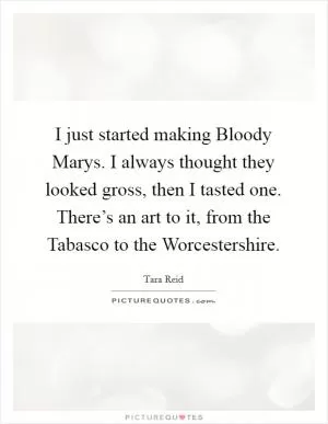 I just started making Bloody Marys. I always thought they looked gross, then I tasted one. There’s an art to it, from the Tabasco to the Worcestershire Picture Quote #1