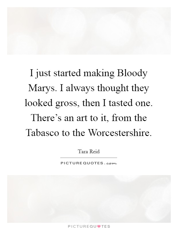 I just started making Bloody Marys. I always thought they looked gross, then I tasted one. There's an art to it, from the Tabasco to the Worcestershire Picture Quote #1