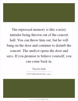 The repressed memory is like a noisy intruder being thrown out of the concert hall. You can throw him out, but he will bang on the door and continue to disturb the concert. The analyst opens the door and says, If you promise to behave yourself, you can come back in Picture Quote #1