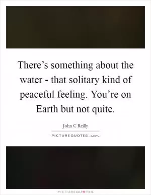 There’s something about the water - that solitary kind of peaceful feeling. You’re on Earth but not quite Picture Quote #1