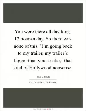 You were there all day long, 12 hours a day. So there was none of this, ‘I’m going back to my trailer, my trailer’s bigger than your trailer,’ that kind of Hollywood nonsense Picture Quote #1
