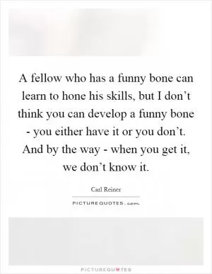 A fellow who has a funny bone can learn to hone his skills, but I don’t think you can develop a funny bone - you either have it or you don’t. And by the way - when you get it, we don’t know it Picture Quote #1