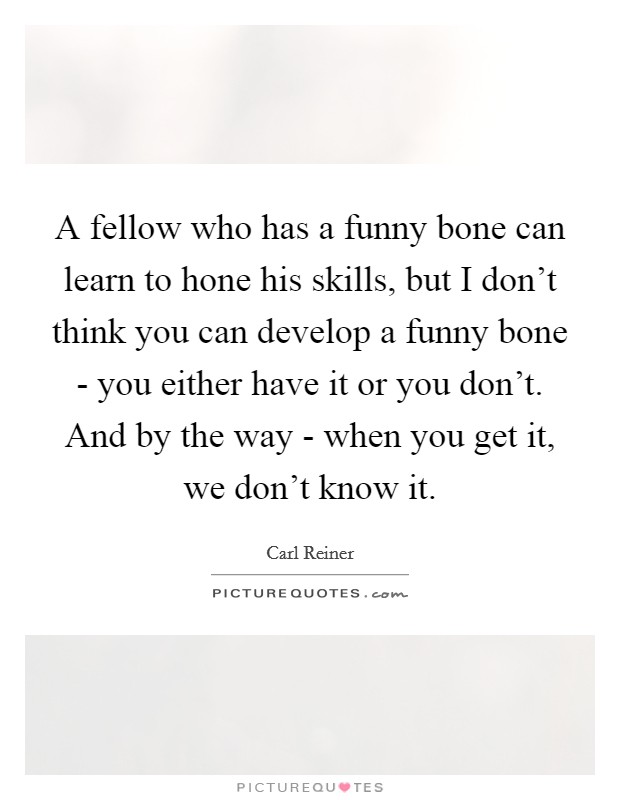 A fellow who has a funny bone can learn to hone his skills, but I don't think you can develop a funny bone - you either have it or you don't. And by the way - when you get it, we don't know it Picture Quote #1