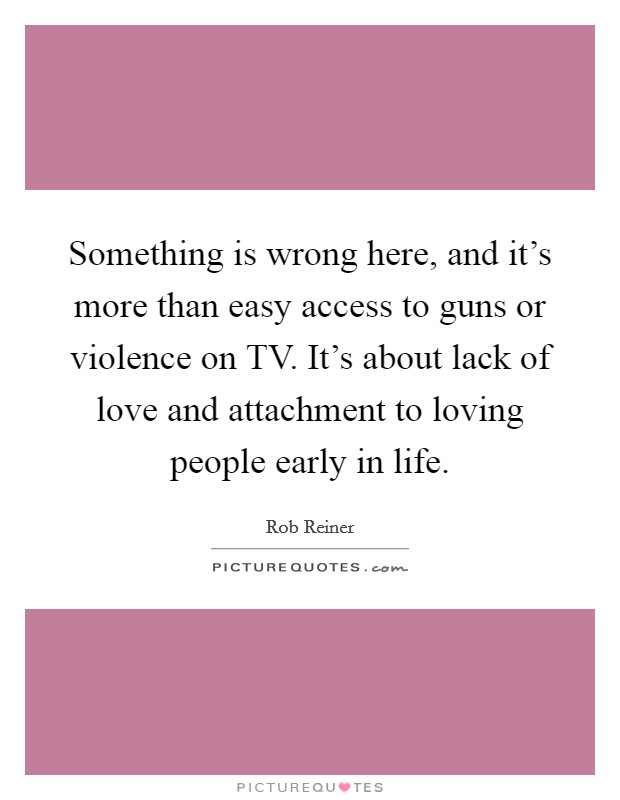 Something is wrong here, and it's more than easy access to guns or violence on TV. It's about lack of love and attachment to loving people early in life Picture Quote #1