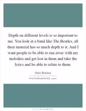 Depth on different levels is so important to me. You look at a band like The Beatles, all their material has so much depth to it. And I want people to be able to run away with my melodies and get lost in them and take the lyrics and be able to relate to them Picture Quote #1
