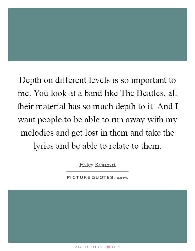 Depth on different levels is so important to me. You look at a band like The Beatles, all their material has so much depth to it. And I want people to be able to run away with my melodies and get lost in them and take the lyrics and be able to relate to them Picture Quote #1