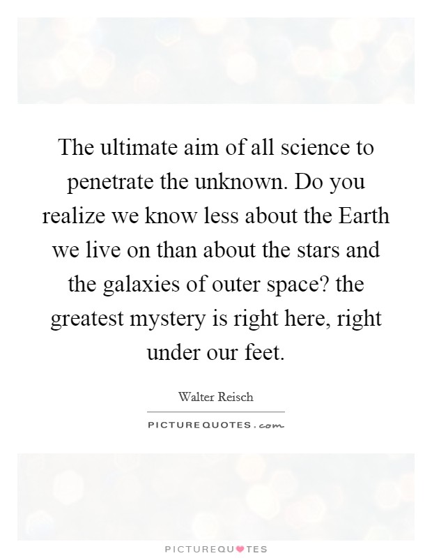 The ultimate aim of all science to penetrate the unknown. Do you realize we know less about the Earth we live on than about the stars and the galaxies of outer space? the greatest mystery is right here, right under our feet Picture Quote #1