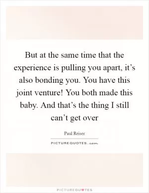 But at the same time that the experience is pulling you apart, it’s also bonding you. You have this joint venture! You both made this baby. And that’s the thing I still can’t get over Picture Quote #1