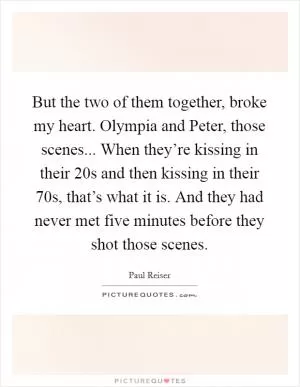 But the two of them together, broke my heart. Olympia and Peter, those scenes... When they’re kissing in their 20s and then kissing in their 70s, that’s what it is. And they had never met five minutes before they shot those scenes Picture Quote #1