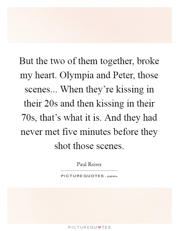 But the two of them together, broke my heart. Olympia and Peter, those scenes... When they're kissing in their 20s and then kissing in their 70s, that's what it is. And they had never met five minutes before they shot those scenes Picture Quote #1