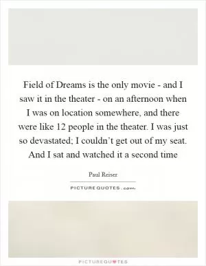 Field of Dreams is the only movie - and I saw it in the theater - on an afternoon when I was on location somewhere, and there were like 12 people in the theater. I was just so devastated; I couldn’t get out of my seat. And I sat and watched it a second time Picture Quote #1