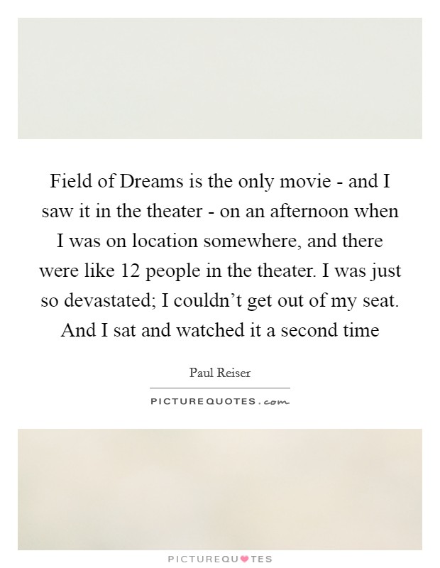 Field of Dreams is the only movie - and I saw it in the theater - on an afternoon when I was on location somewhere, and there were like 12 people in the theater. I was just so devastated; I couldn't get out of my seat. And I sat and watched it a second time Picture Quote #1