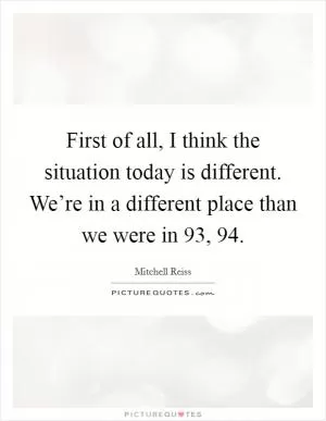 First of all, I think the situation today is different. We’re in a different place than we were in  93,  94 Picture Quote #1