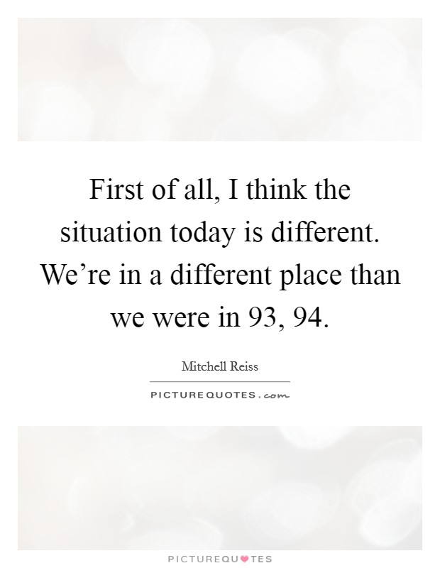 First of all, I think the situation today is different. We're in a different place than we were in  93,  94 Picture Quote #1