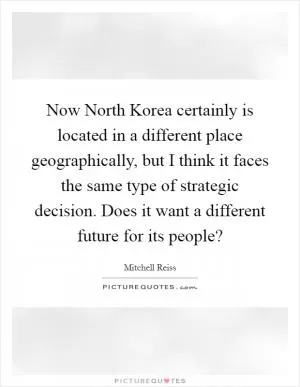 Now North Korea certainly is located in a different place geographically, but I think it faces the same type of strategic decision. Does it want a different future for its people? Picture Quote #1
