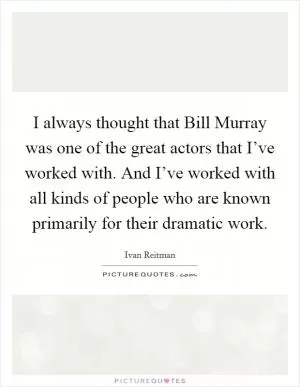 I always thought that Bill Murray was one of the great actors that I’ve worked with. And I’ve worked with all kinds of people who are known primarily for their dramatic work Picture Quote #1